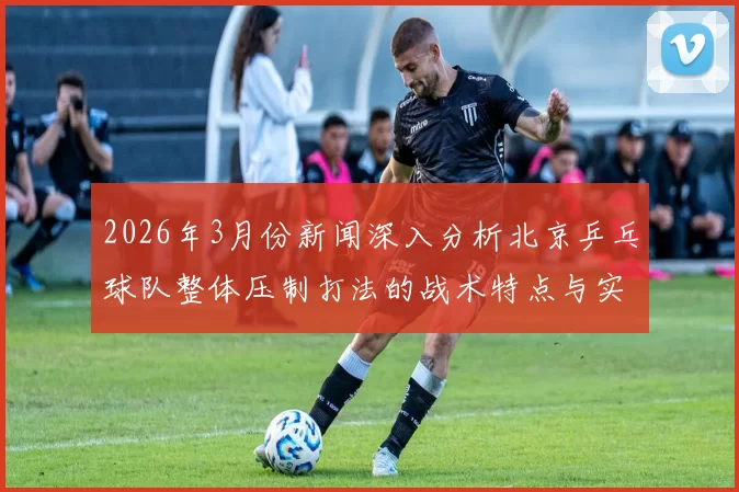 2026年3月份新闻深入分析北京乒乓球队整体压制打法的战术特点与实践应用
