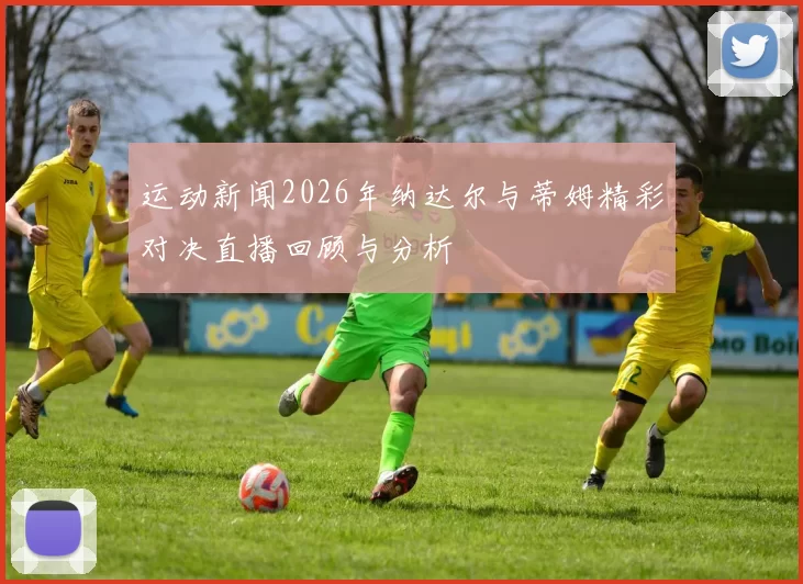 运动新闻2026年纳达尔与蒂姆精彩对决直播回顾与分析
