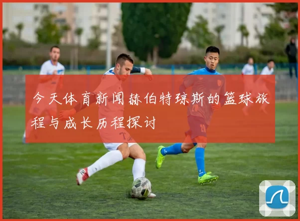 今天体育新闻赫伯特琼斯的篮球旅程与成长历程探讨
