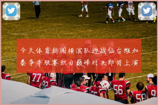 今天体育新闻横滨队迎战仙台维加泰争夺联赛积分巅峰对决即将上演