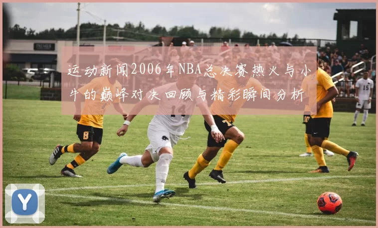 运动新闻2006年NBA总决赛热火与小牛的巅峰对决回顾与精彩瞬间分析