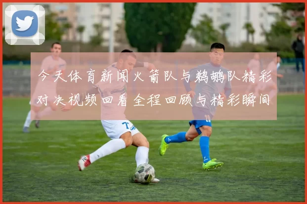 今天体育新闻火箭队与鹈鹕队精彩对决视频回看全程回顾与精彩瞬间分析