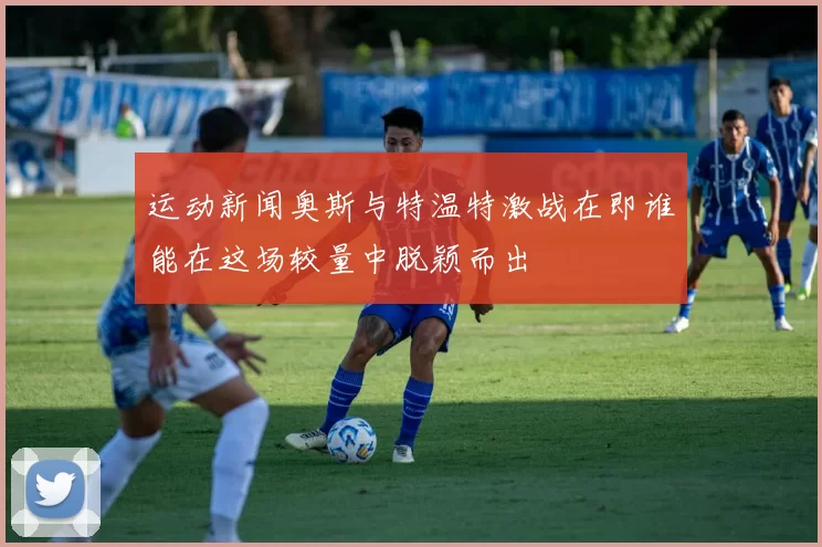 运动新闻奥斯与特温特激战在即谁能在这场较量中脱颖而出