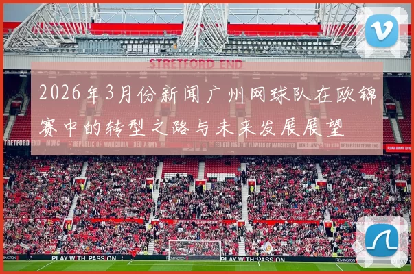 2026年3月份新闻广州网球队在欧锦赛中的转型之路与未来发展展望